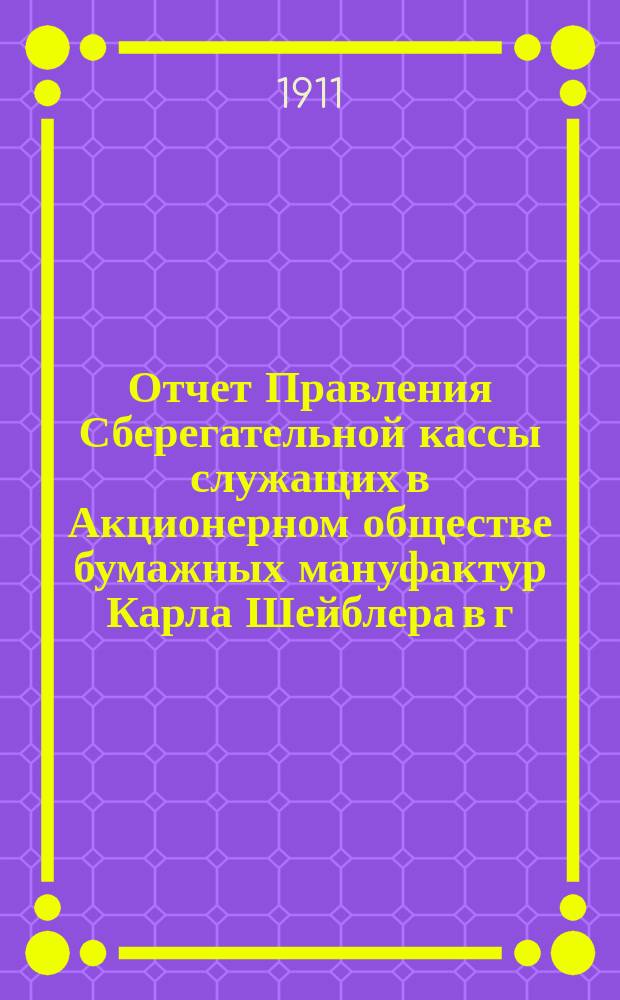 Отчет Правления Сберегательной кассы служащих в Акционерном обществе бумажных мануфактур Карла Шейблера в г. Лодзи... ... за 5-й : ... за 5-й г. деятельности Кассы, т. е. за время с 1 янв. по 31 дек. 1910 г.