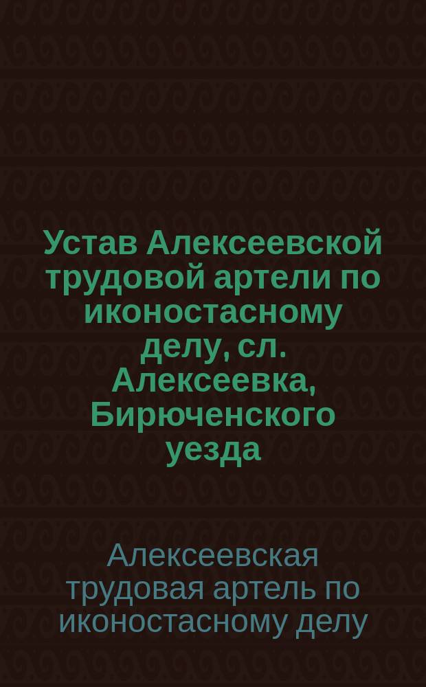 Устав Алексеевской трудовой артели по иконостасному делу, сл. Алексеевка, Бирюченского уезда, Воронежской губернии : Утв. 8 мая 1907 г.
