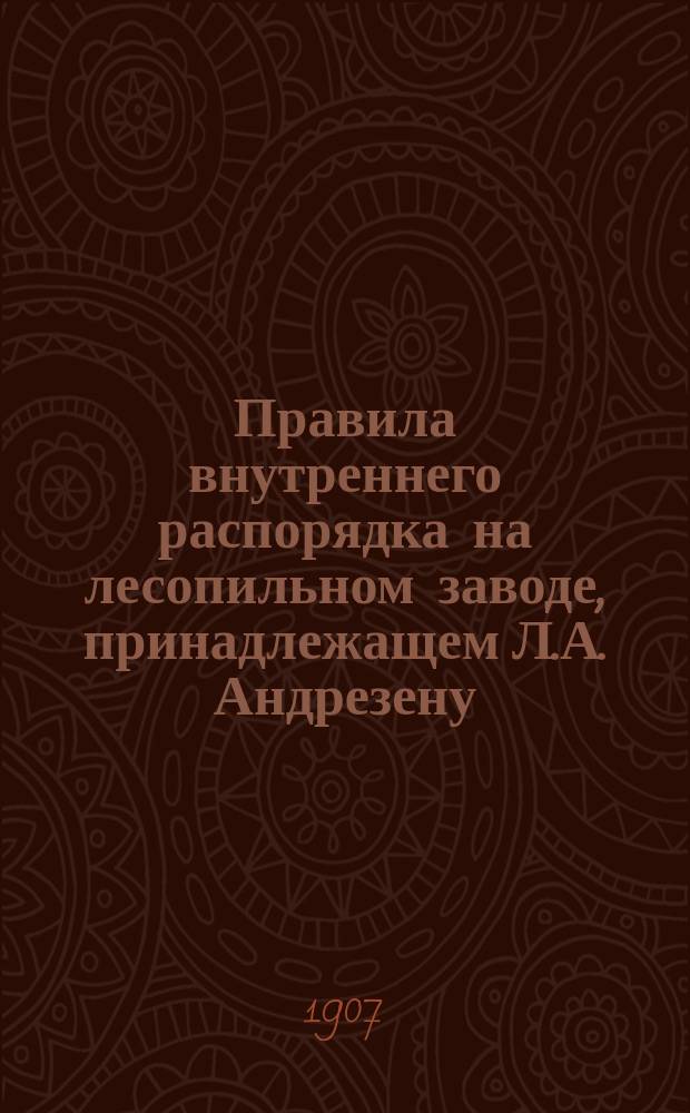 Правила внутреннего распорядка на лесопильном заводе, принадлежащем Л.А. Андрезену, находящемуся в Смоленской губ. Бельского уезда Иоткинской волости в им. Федоры при ст. Нелидово М.-В.-Р. ж.д.