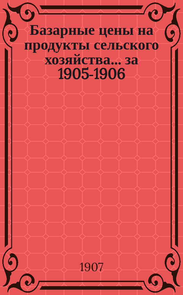Базарные цены на продукты сельского хозяйства... ... за 1905-1906 : ... за 1905-1906 сельскохозяйственный и 1906 календарный годы