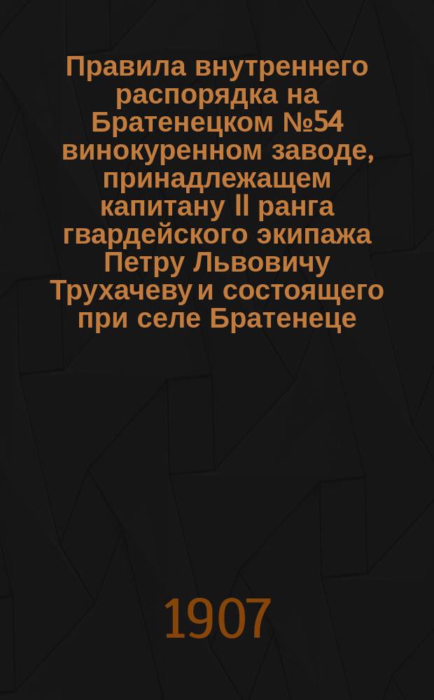 Правила внутреннего распорядка на Братенецком № 54 винокуренном заводе, принадлежащем капитану II ранга гвардейского экипажа Петру Львовичу Трухачеву и состоящего при селе Братенеце, Богодухского уезда, Харьковской губернии : Утв. 14 авг. 1907 г.