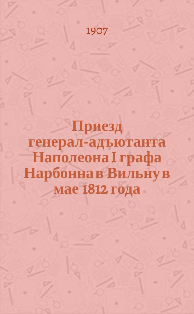 Приезд генерал-адъютанта Наполеона I графа Нарбонна в Вильну в мае 1812 года : (Из журн.: "Русская старина". 1907, т. 131, авг., с. 219-235)