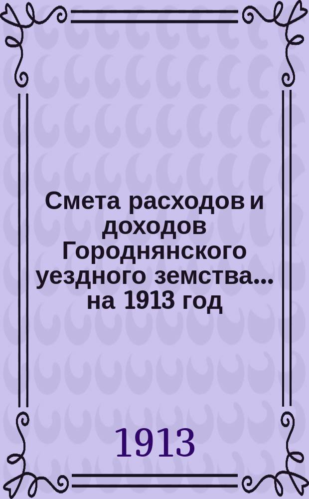 [Смета расходов и доходов Городнянского уездного земства]... ... на 1913 год