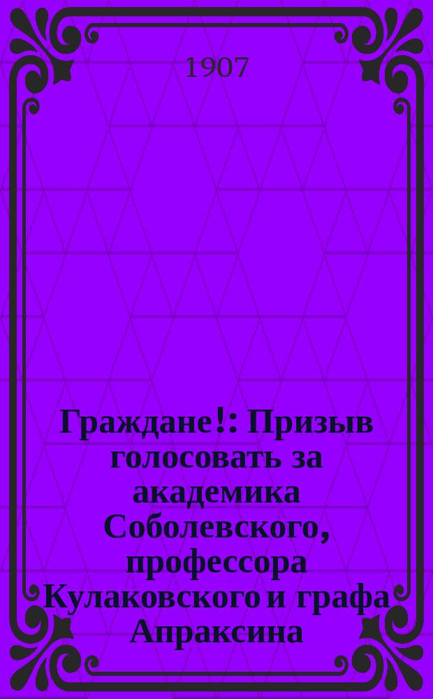 Граждане! : Призыв голосовать за академика Соболевского, профессора Кулаковского и графа Апраксина