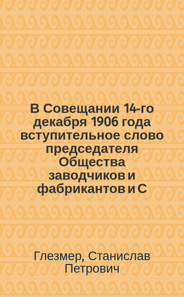 В Совещании 14-го декабря 1906 года вступительное слово председателя Общества заводчиков и фабрикантов и С.-Петербургского общества для взаимного страхования рабочих и служащих от несчастных случаев с рабочими, С.П. Глезмера