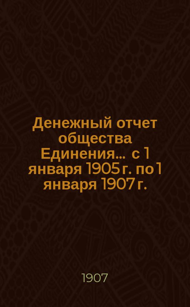 Денежный отчет общества Единения. ... [с 1 января 1905 г. по 1 января 1907 г.]