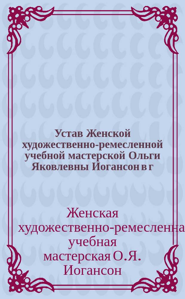 Устав Женской художественно-ремесленной учебной мастерской Ольги Яковлевны Иогансон в г. Ревеле : Утв. 19 янв. 1907 г.