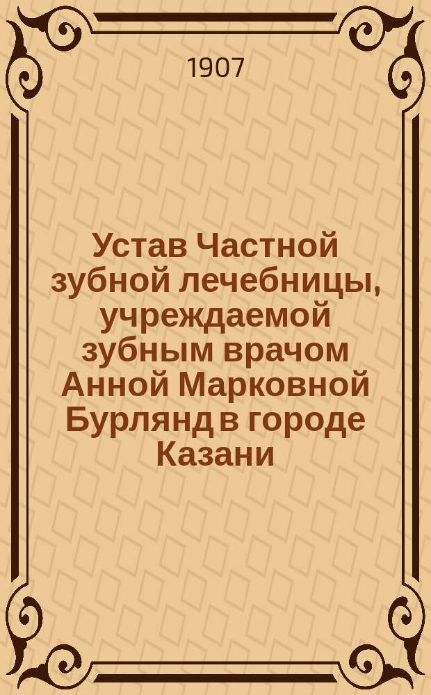 Устав Частной зубной лечебницы, учреждаемой зубным врачом Анной Марковной Бурлянд в городе Казани : Утв. 23 июля 1907 г
