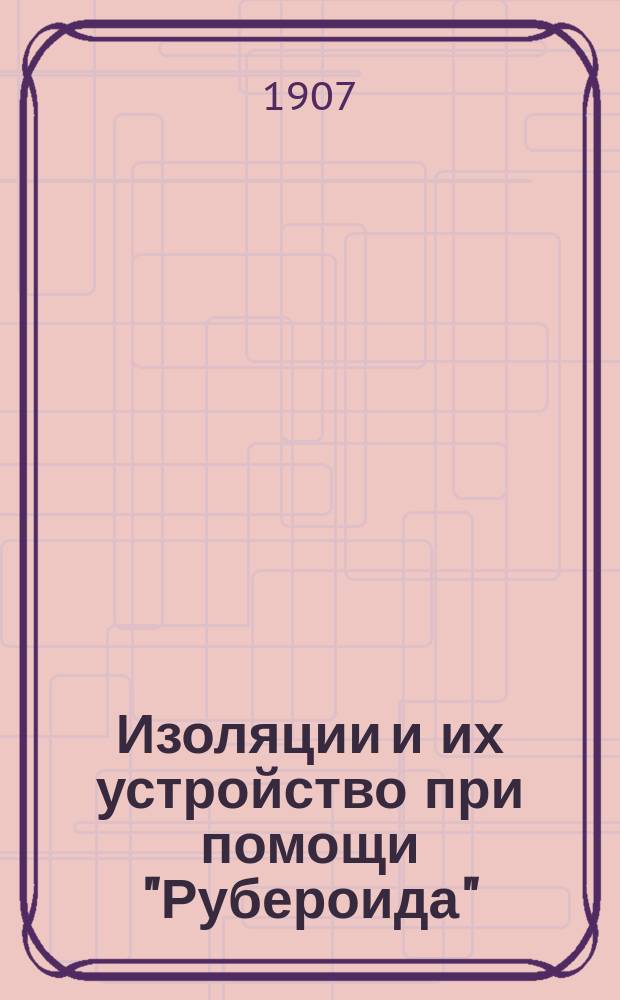Изоляции и их устройство при помощи "Рубероида" : Рекламное изд.. 1906-1907