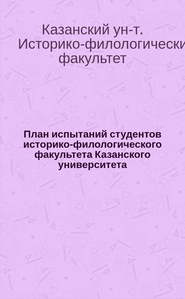 План испытаний студентов историко-филологического факультета Казанского университета, применительно к предметной системе преподавания, для получения выпускного факультетского свидетельства