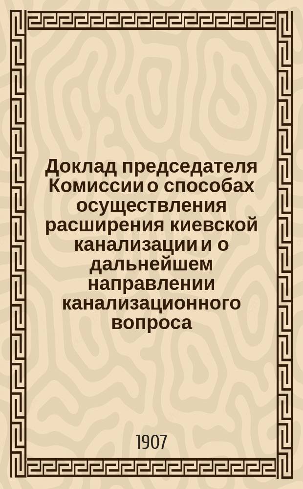 Доклад председателя Комиссии о способах осуществления расширения киевской канализации и о дальнейшем направлении канализационного вопроса : К протоколу заседания Канализационной комиссии 28 июня 1907 г