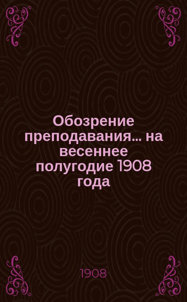 Обозрение преподавания... на весеннее полугодие 1908 года