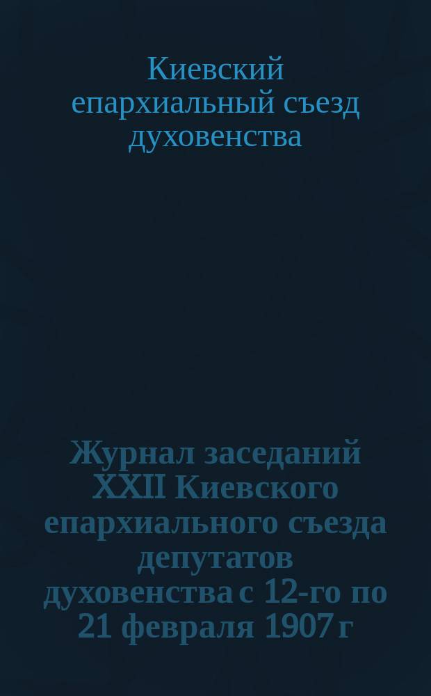 Журнал заседаний XXII Киевского епархиального съезда депутатов духовенства с 12-го по 21 февраля 1907 г.