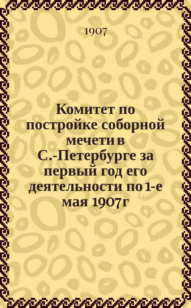 Комитет по постройке соборной мечети в С.-Петербурге за первый год его деятельности по 1-е мая 1907 г.