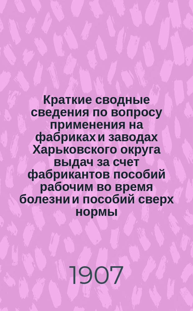Краткие сводные сведения по вопросу применения на фабриках и заводах Харьковского округа выдач за счет фабрикантов пособий рабочим во время болезни и пособий сверх нормы, указанной в ст. 6-й закона 9 июня 1903 года