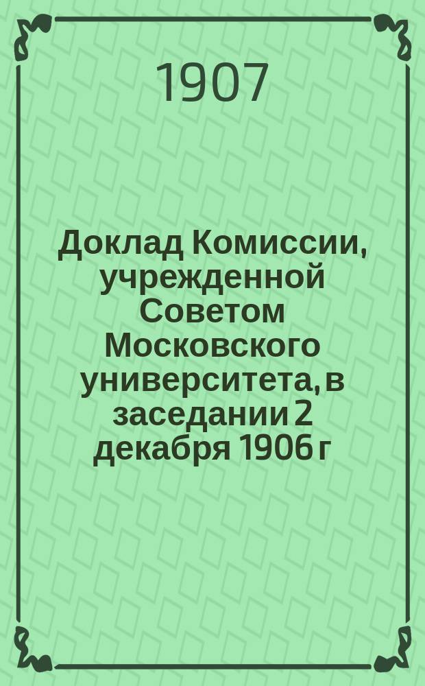 Доклад Комиссии, учрежденной Советом Московского университета, в заседании 2 декабря 1906 г. для выяснения финансового положения состоящих при Московском университете трех студенческих общежитий