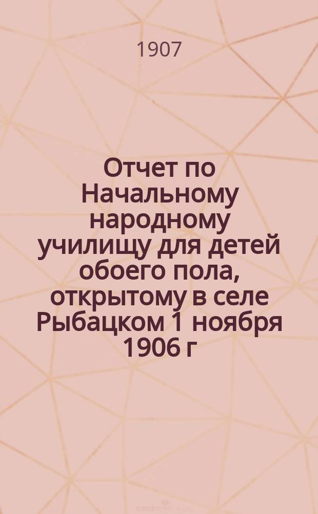Отчет по Начальному народному училищу для детей обоего пола, открытому в селе Рыбацком 1 ноября 1906 г. ... 1-й, за время с сентября 1906 года по 1 сентября 1907 года