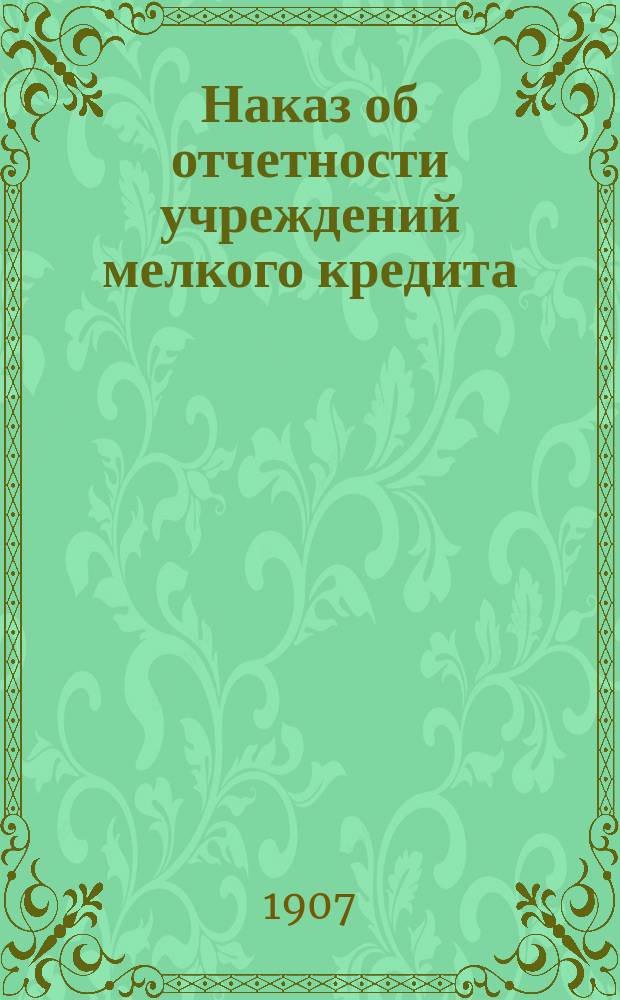 Наказ об отчетности учреждений мелкого кредита : Утв. Ком. по делам мелкого кредита 28 февр. 1906 г