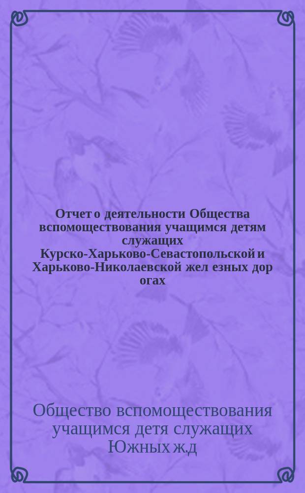 Отчет о деятельности Общества вспомоществования учащимся детям служащих Курско-Харьково-Севастопольской [и Харьково-Николаевской] жел[езных] дор[огах]...