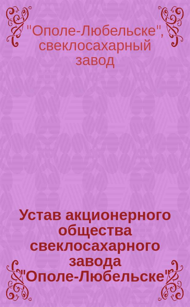 Устав акционерного общества свеклосахарного завода "Ополе-Любельске" : Утв. 6 июля 1907 г.