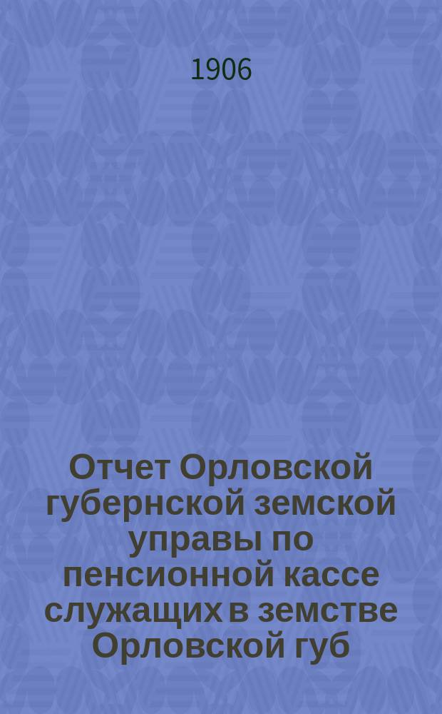 Отчет Орловской губернской земской управы по пенсионной кассе служащих в земстве Орловской губ : За время... ... за 1905 год