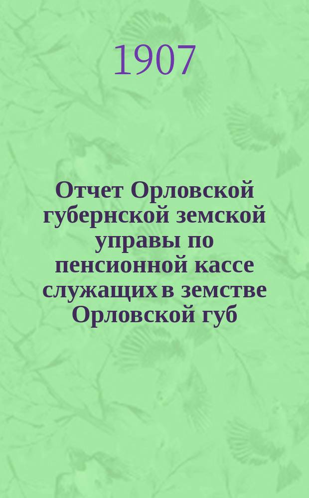 Отчет Орловской губернской земской управы по пенсионной кассе служащих в земстве Орловской губ : За время... ... за 1906 год