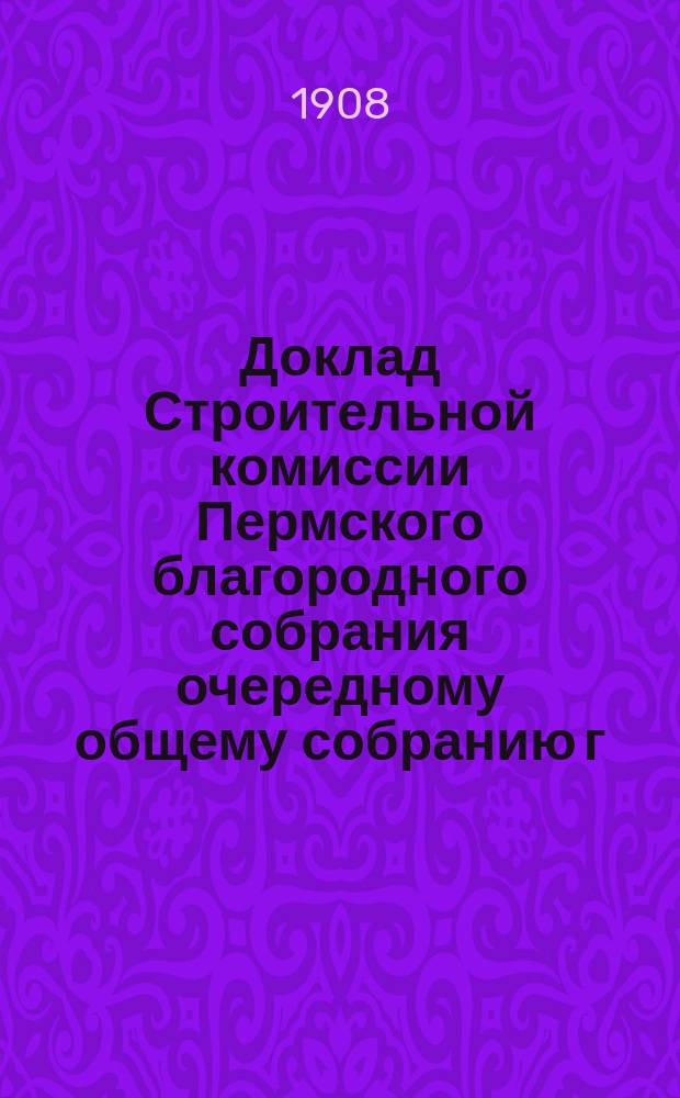 Доклад Строительной комиссии Пермского благородного собрания очередному общему собранию г. г. членов... ... [4 октября 1907 г.]