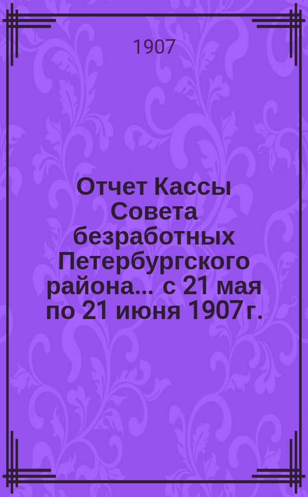 Отчет Кассы Совета безработных Петербургского района... ... с 21 мая по 21 июня 1907 г.