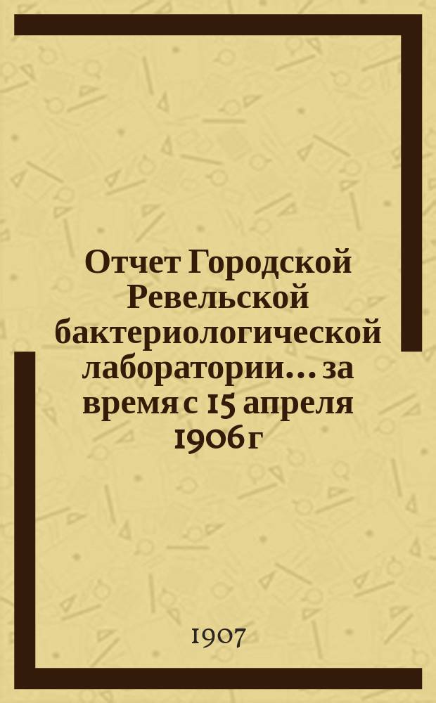 Отчет Городской Ревельской бактериологической лаборатории... ... за время с 15 апреля 1906 г. по 15 апреля 1907 года