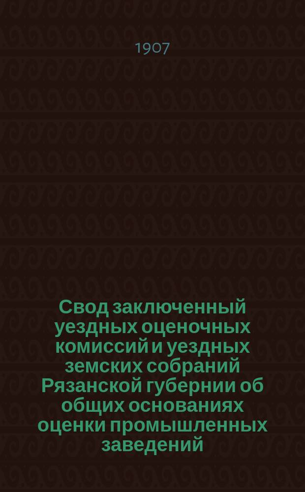 Свод заключенный уездных оценочных комиссий и уездных земских собраний Рязанской губернии об общих основаниях оценки промышленных заведений (фабрик и заводов)