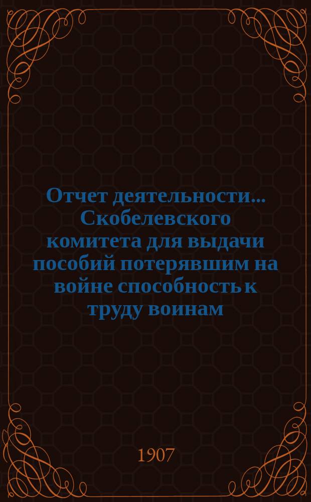 Отчет деятельности... Скобелевского комитета для выдачи пособий потерявшим на войне способность к труду воинам, состоящего при Императорской Николаевской военной академии...