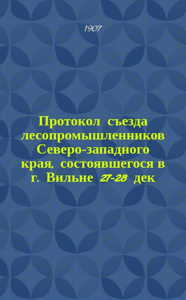 Протокол съезда лесопромышленников Северо-западного края, состоявшегося в г. Вильне 27-28 дек. 1906