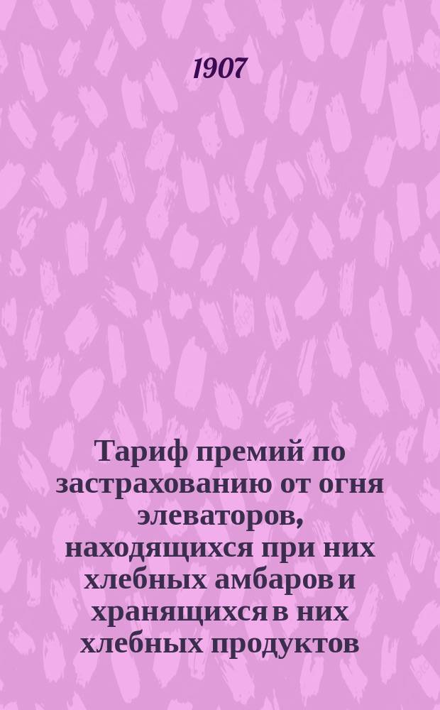 Тариф премий по застрахованию от огня элеваторов, находящихся при них хлебных амбаров и хранящихся в них хлебных продуктов : Апрель 1907 г