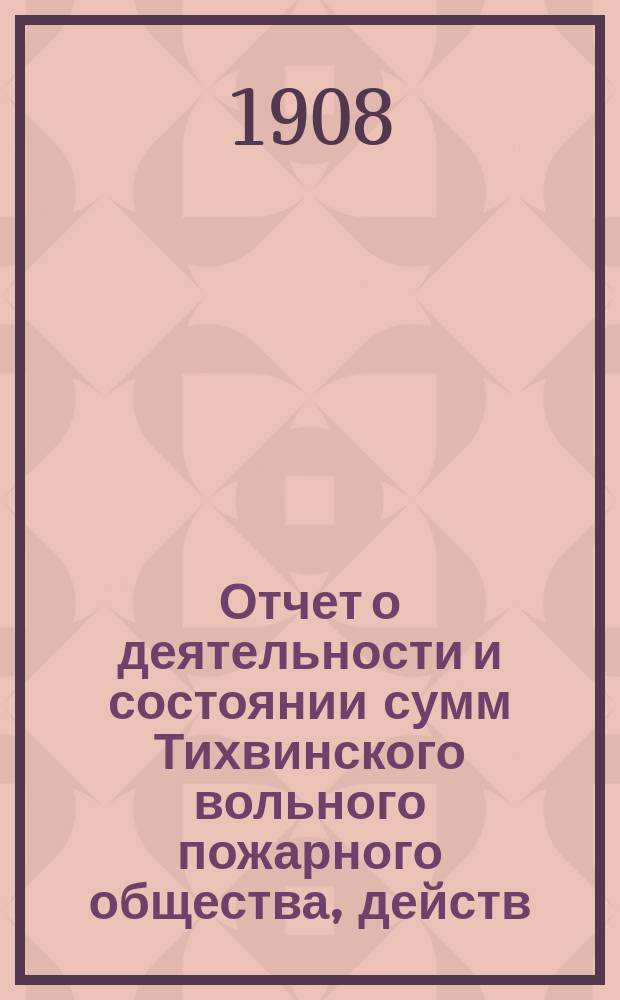 Отчет о деятельности и состоянии сумм Тихвинского вольного пожарного общества, действ. члена Российского пожарного общества и действит. члена Общества "Голубого креста". ... за 1907 год