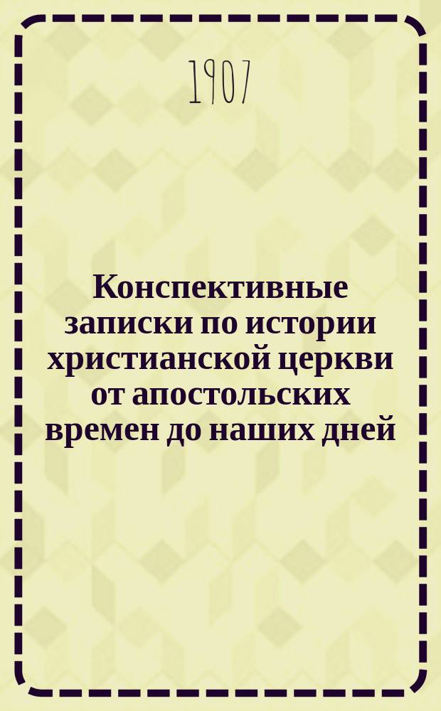 Конспективные записки по истории христианской церкви от апостольских времен до наших дней : Учеб. пособие, сост. для преподавания по программе 6 класса реальных училищ, мужских и женских гимназий М. н. пр. и др. учеб. заведениях. Ч. 1