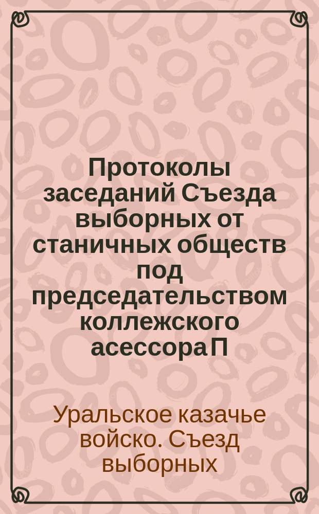 Протоколы заседаний Съезда выборных от станичных обществ под председательством коллежского асессора П.И. Чуреева : Янв. и февр. 1907 г