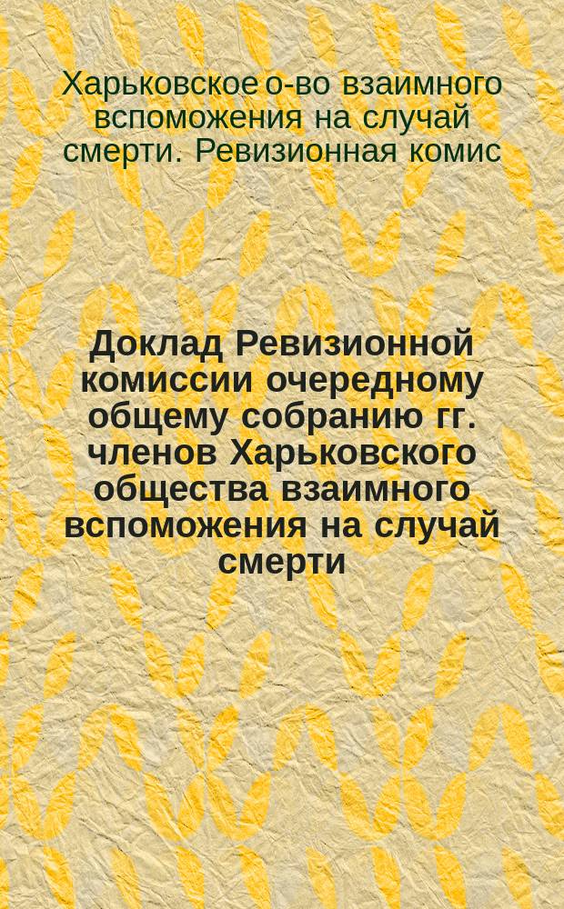Доклад Ревизионной комиссии очередному общему собранию гг. членов Харьковского общества взаимного вспоможения на случай смерти : 17/31 марта 1907 года