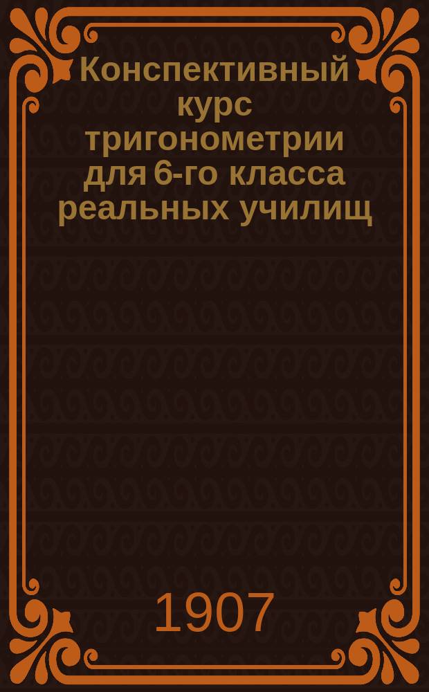 Конспективный курс тригонометрии для 6-го класса реальных училищ : Сост. применительно к программе Мин. нар. прос., изд. 30 июня 1906 г., препод. Оренбургского реального училища