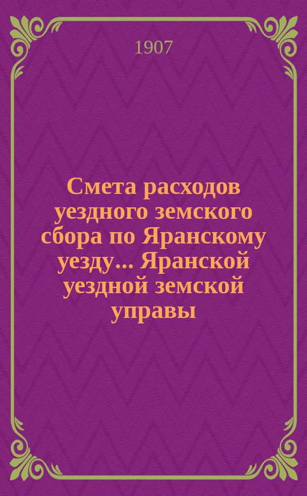 Смета расходов уездного земского сбора по Яранскому уезду... Яранской уездной земской управы. на 1907 год