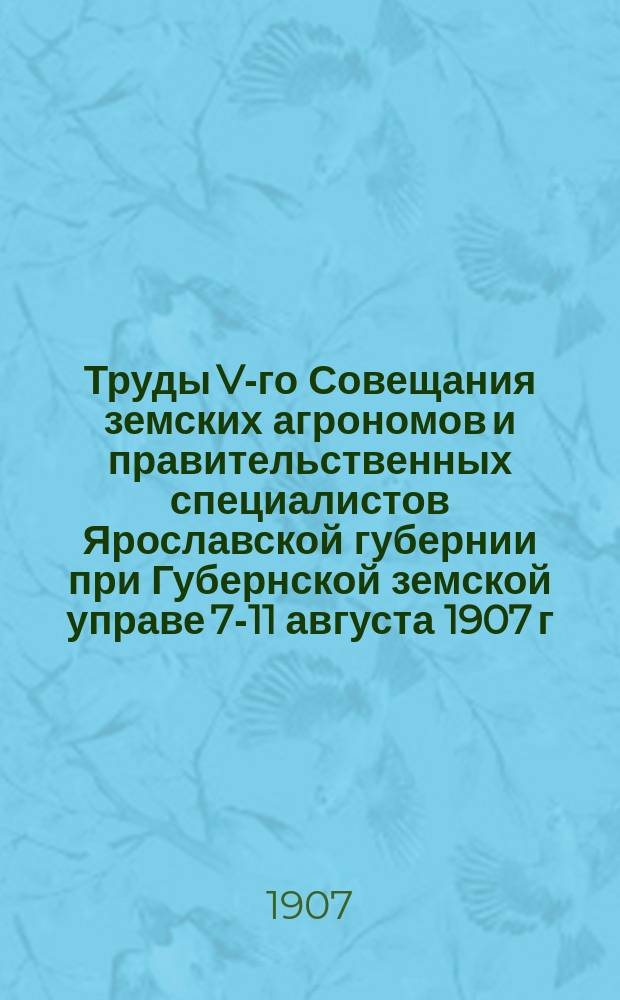 Труды V-го Совещания земских агрономов и правительственных специалистов Ярославской губернии [при Губернской земской управе] 7-11 августа 1907 г.