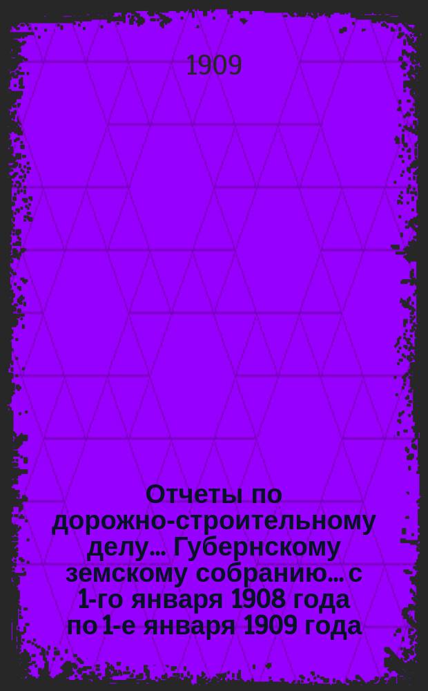 Отчеты по дорожно-строительному делу... Губернскому земскому собранию... с 1-го января 1908 года по 1-е января 1909 года... : с 1-го января 1908 года по 1-е января 1909 года и с 1-го января по 1-е сентября 1909 года и доклады на 1910 год