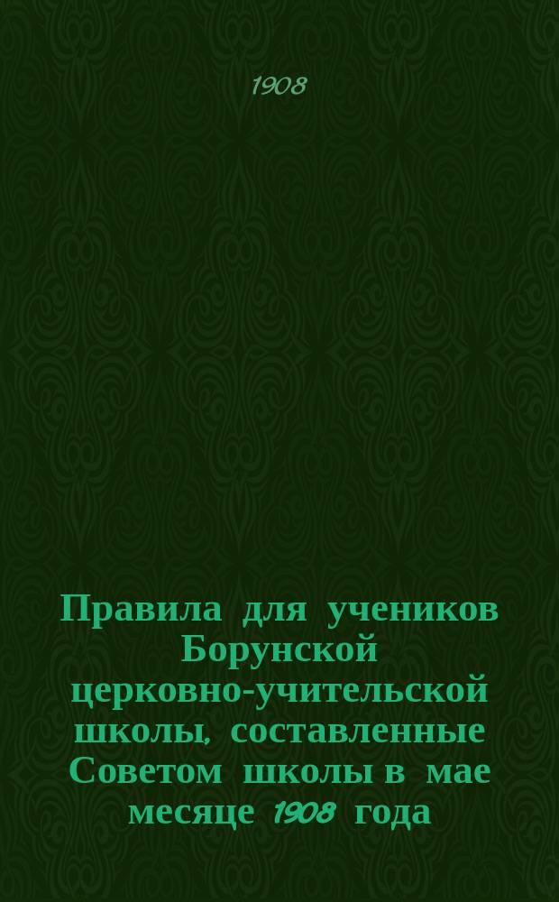 Правила для учеников Борунской церковно-учительской школы, составленные Советом школы в мае месяце 1908 года : Утв. 25 июня 1908 г.