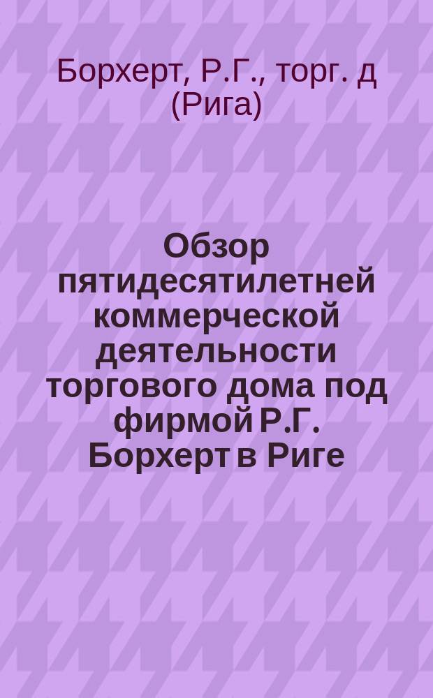Обзор пятидесятилетней коммерческой деятельности торгового дома под фирмой Р.Г. Борхерт в Риге