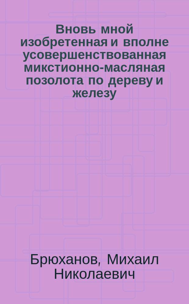 Вновь мной изобретенная и вполне усовершенствованная микстионно-масляная позолота по дереву и железу, каковой до настоящего времени еще не было