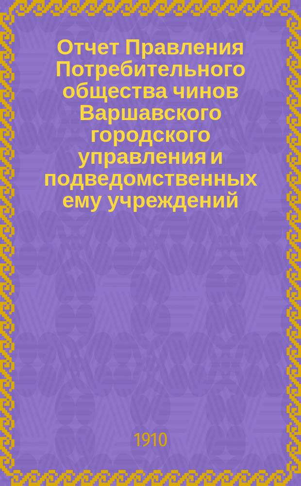 Отчет Правления Потребительного общества чинов Варшавского городского управления и подведомственных ему учреждений... ... за 1909 год