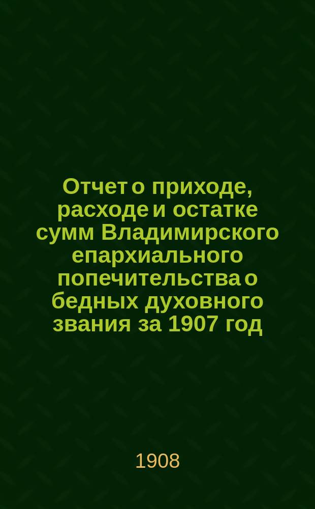 Отчет о приходе, расходе и остатке сумм Владимирского епархиального попечительства о бедных духовного звания за 1907 год