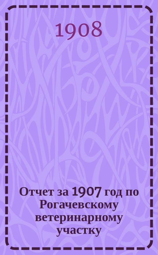 Отчет за 1907 год по Рогачевскому ветеринарному участку