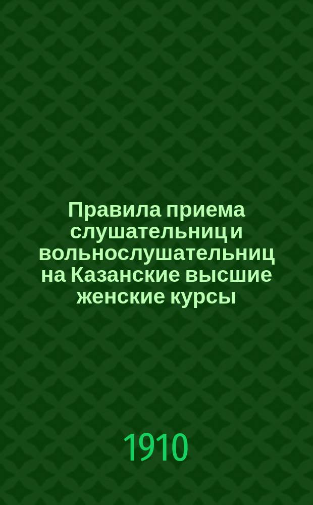 Правила приема слушательниц и вольнослушательниц на Казанские высшие женские курсы... ... в 1910/11 учебном году