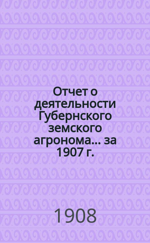 Отчет о деятельности Губернского земского агронома... ... за 1907 г.