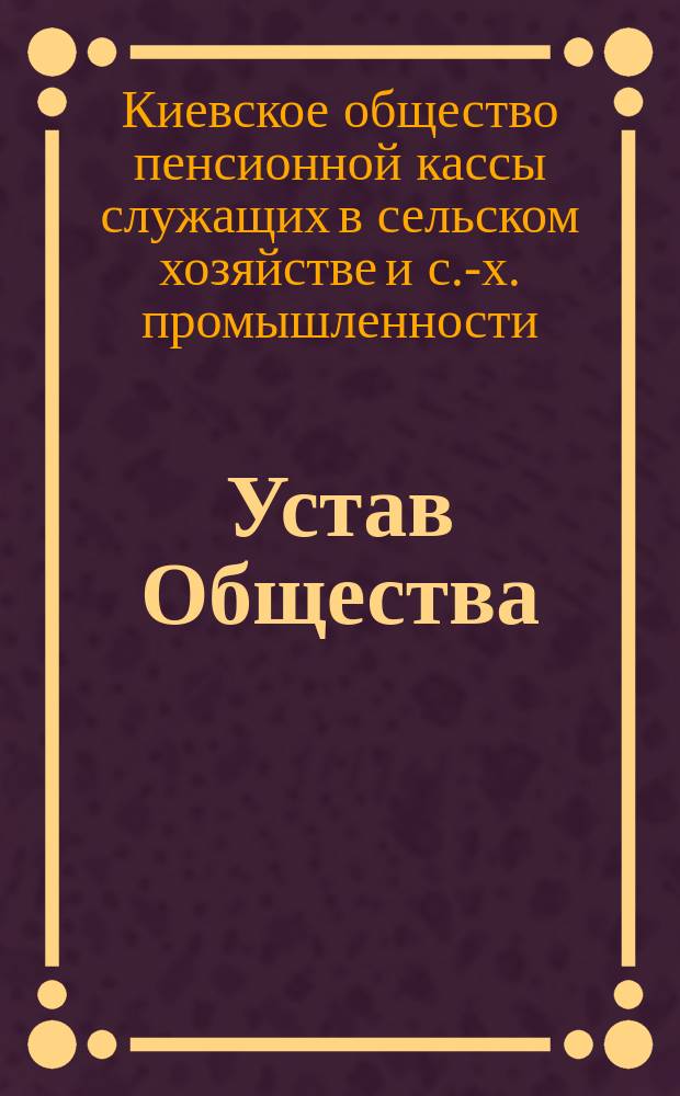 Устав Общества; Обязательные постановления общего собрания от 25-го мая 1908 года; Дополнительные правила к Уставу О-ва пенсионной кассы и таблицы / О-во Пенсионной кассы служащих в сельском хоз-ве и с.-х. пром-сти